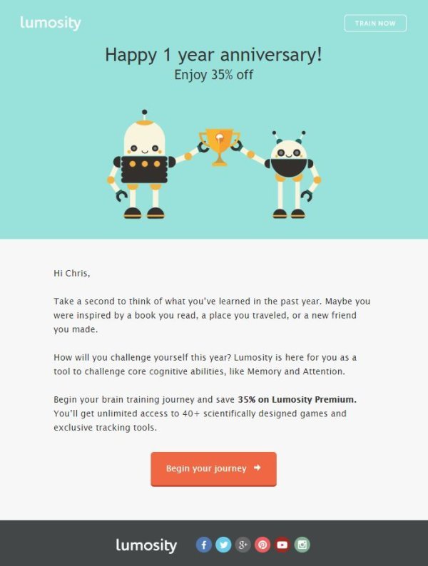 Long-term customer relationships are particularly valuable, which is why it’s good to show gratitude at the customership anniversary. Brain games application Lumosity remembers customers on their first anniversary by offering a discount on additional services.